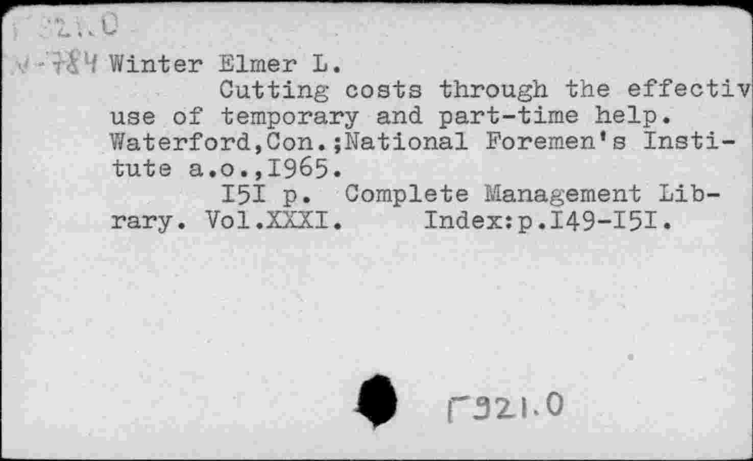 ﻿4 Winter Elmer L.
Cutting costs through the effect! use of temporary and part-time help. Waterford,Con.{National Foremen’s Institute a.o.,1965.
I5I p. Complete Management Library. Vol.XXXI.	Index:p.149-151.
razi.o